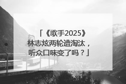 《歌手2025》林志炫两轮遭淘汰，听众口味变了吗？