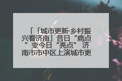 「城市更新·乡村振兴看济南」昔日“痛点”变今日“亮点” 济南市市中区上演城市更新“三部曲”