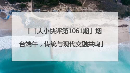 「大小快评第1061期」烟台端午，传统与现代交融共鸣