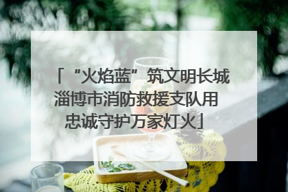 “火焰蓝”筑文明长城 淄博市消防救援支队用忠诚守护万家灯火