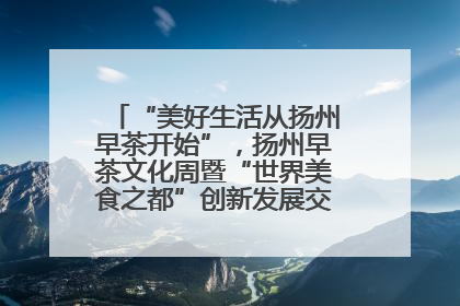 “美好生活从扬州早茶开始”，扬州早茶文化周暨“世界美食之都”创新发展交流活动启幕