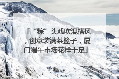 “粽”头戏吹混搭风，创意装满菜篮子，厦门端午市场花样十足