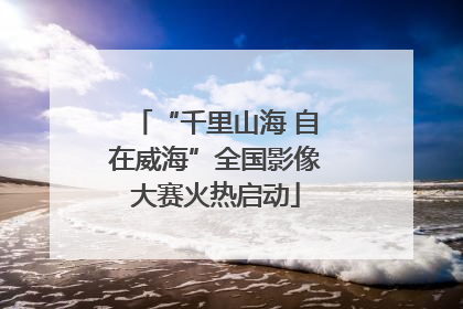 “千里山海 自在威海”全国影像大赛火热启动