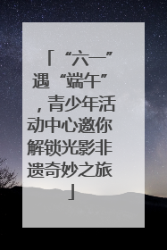 “六一”遇“端午”，青少年活动中心邀你解锁光影非遗奇妙之旅