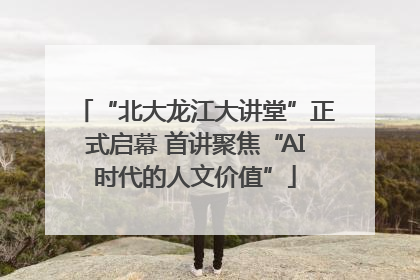 “北大龙江大讲堂”正式启幕 首讲聚焦“AI时代的人文价值”