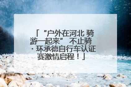 “户外在河北 骑游一起来” 不止骑・环承德自行车认证赛激情启程！