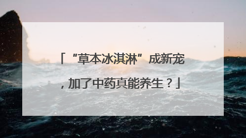 “草本冰淇淋”成新宠，加了中药真能养生？