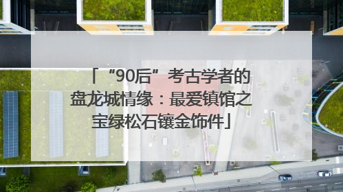 “90后”考古学者的盘龙城情缘：最爱镇馆之宝绿松石镶金饰件