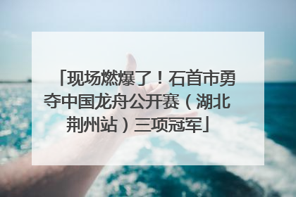 现场燃爆了！石首市勇夺中国龙舟公开赛（湖北荆州站）三项冠军