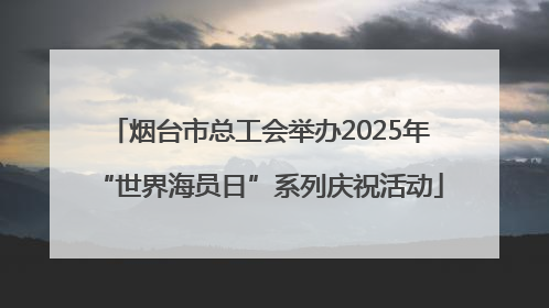 烟台市总工会举办2025年“世界海员日”系列庆祝活动