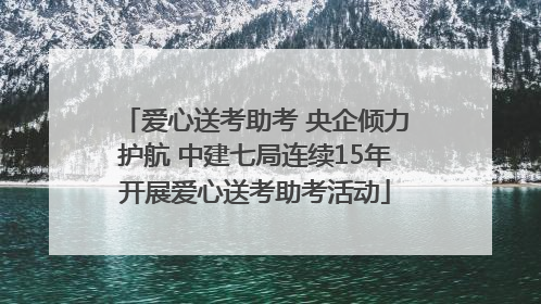 爱心送考助考 央企倾力护航 中建七局连续15年开展爱心送考助考活动