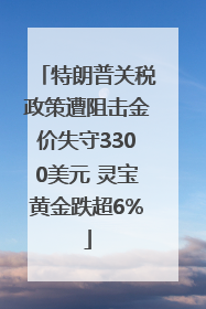 特朗普关税政策遭阻击金价失守3300美元 灵宝黄金跌超6%