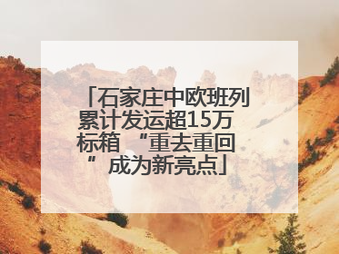 石家庄中欧班列累计发运超15万标箱 “重去重回”成为新亮点