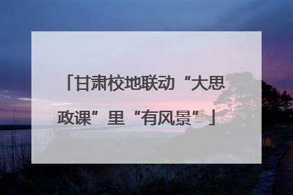 甘肃校地联动“大思政课”里“有风景”