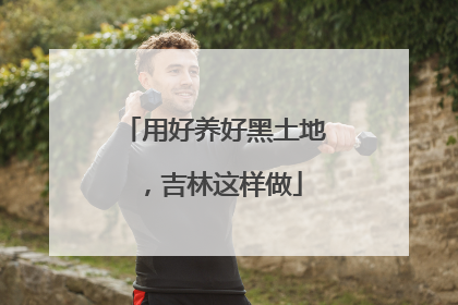 用好养好黑土地，吉林这样做