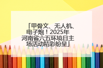 甲骨文、无人机、电子炮！2025年河南省六五环境日主场活动精彩纷呈