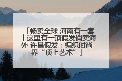 畅卖全球 河南有一套丨这里有一顶假发俏卖海外 许昌假发：编织时尚界“顶上艺术”