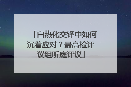 白热化交锋中如何沉着应对？最高检评议组听庭评议