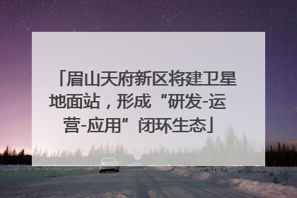 眉山天府新区将建卫星地面站，形成“研发-运营-应用”闭环生态