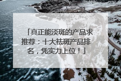 真正能淡斑的产品求推荐：十大祛斑产品排名，凭实力上位！