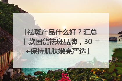 祛斑产品什么好？汇总十款国货祛斑品牌，30+保持肌肤嫩亮严选