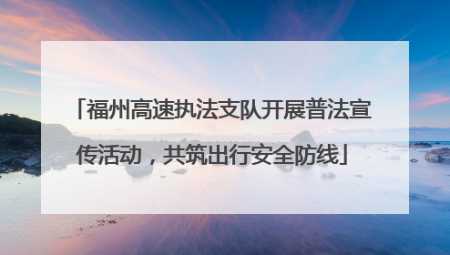 福州高速执法支队开展普法宣传活动，共筑出行安全防线