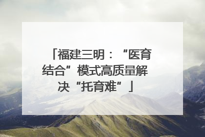 福建三明：“医育结合”模式高质量解决“托育难”