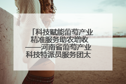 科技赋能葡萄产业 精准服务助农增收——河南省葡萄产业科技特派员服务团太康县科技服务纪实