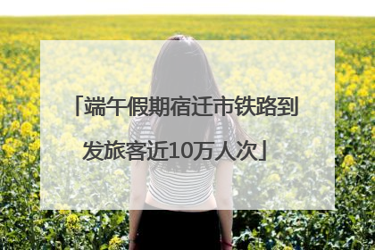 端午假期宿迁市铁路到发旅客近10万人次