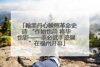 翰墨丹心映照革命史诗 “作始也简 将毕也钜——董必武手迹展”在福州开幕