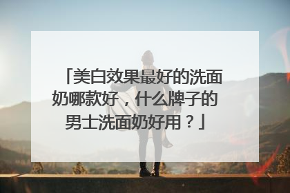 美白效果最好的洗面奶哪款好，什么牌子的男士洗面奶好用？