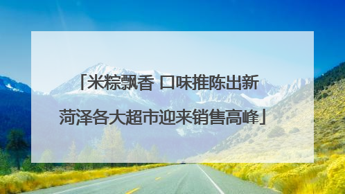 米粽飘香 口味推陈出新 菏泽各大超市迎来销售高峰