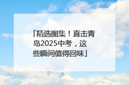 精选图集！直击青岛2025中考，这些瞬间值得回味