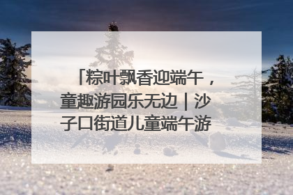 粽叶飘香迎端午，童趣游园乐无边｜沙子口街道儿童端午游园活动圆满落幕