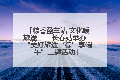 粽香盈车站 文化暖旅途——长春站举办 “美好旅途‘粽’享端午”主题活动