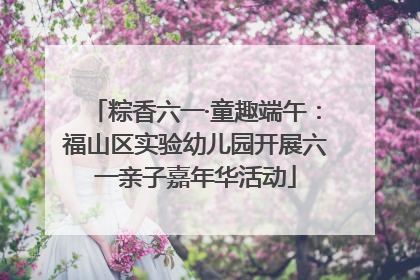 粽香六一·童趣端午：福山区实验幼儿园开展六一亲子嘉年华活动
