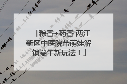 粽香+药香 两江新区中医院带萌娃解锁端午新玩法！
