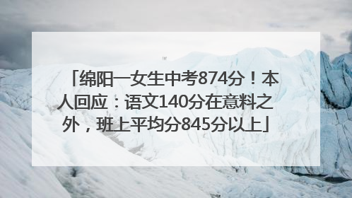 绵阳一女生中考874分！本人回应：语文140分在意料之外，班上平均分845分以上