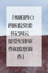 绵阳四〇四医院党委书记周云 接受纪律审查和监察调查