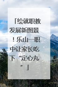绘就职教发展新图景！乐山一职中让家长吃下“定心丸”