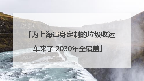 为上海量身定制的垃圾收运车来了 2030年全覆盖