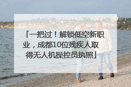一把过！解锁低空新职业，成都10位残疾人取得无人机操控员执照