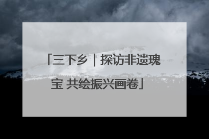 三下乡｜探访非遗瑰宝 共绘振兴画卷