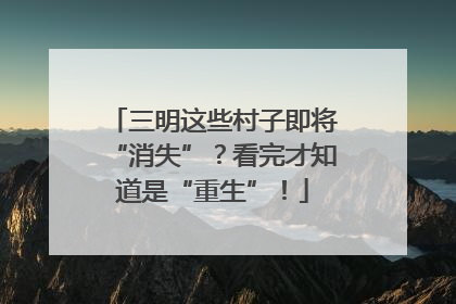 三明这些村子即将“消失”？看完才知道是“重生”！