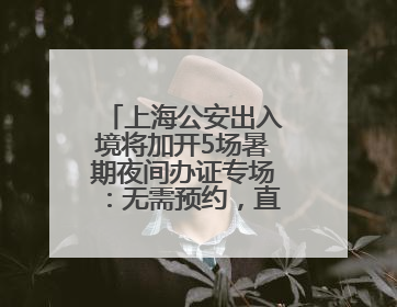 上海公安出入境将加开5场暑期夜间办证专场：无需预约，直接可办！