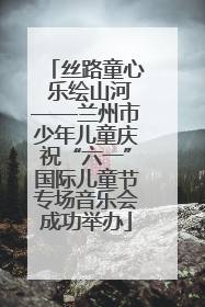 丝路童心 乐绘山河——兰州市少年儿童庆祝“六一”国际儿童节专场音乐会成功举办