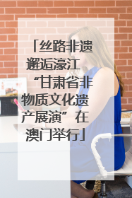 丝路非遗邂逅濠江 “甘肃省非物质文化遗产展演”在澳门举行