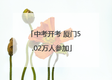 中考开考 厦门5.02万人参加