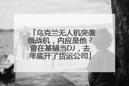 乌克兰无人机突袭俄战机，内应是他？曾在基辅当DJ，去年底开了货运公司