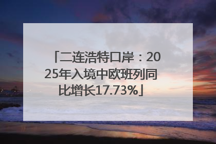 二连浩特口岸：2025年入境中欧班列同比增长17.73%